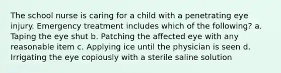 The school nurse is caring for a child with a penetrating eye injury. Emergency treatment includes which of the following? a. Taping the eye shut b. Patching the affected eye with any reasonable item c. Applying ice until the physician is seen d. Irrigating the eye copiously with a sterile saline solution