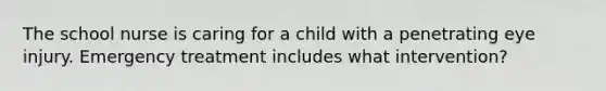 The school nurse is caring for a child with a penetrating eye injury. Emergency treatment includes what intervention?