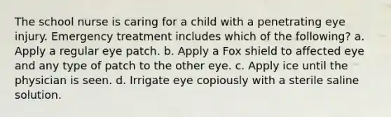 The school nurse is caring for a child with a penetrating eye injury. Emergency treatment includes which of the following? a. Apply a regular eye patch. b. Apply a Fox shield to affected eye and any type of patch to the other eye. c. Apply ice until the physician is seen. d. Irrigate eye copiously with a sterile saline solution.