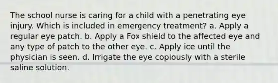 The school nurse is caring for a child with a penetrating eye injury. Which is included in emergency treatment? a. Apply a regular eye patch. b. Apply a Fox shield to the affected eye and any type of patch to the other eye. c. Apply ice until the physician is seen. d. Irrigate the eye copiously with a sterile saline solution.