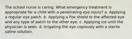 The school nurse is caring. What emergency treatment is appropriate for a child with a penetrating eye injury? a. Applying a regular eye patch. b. Applying a Fox shield to the affected eye and any type of patch to the other eye. c. Applying ice until the physician is seen. d. Irrigating the eye copiously with a sterile saline solution.