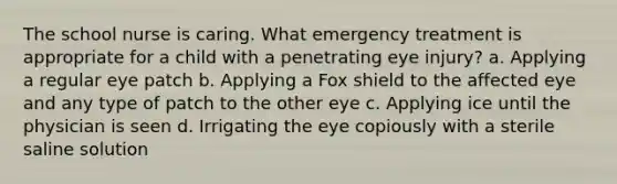 The school nurse is caring. What emergency treatment is appropriate for a child with a penetrating eye injury? a. Applying a regular eye patch b. Applying a Fox shield to the affected eye and any type of patch to the other eye c. Applying ice until the physician is seen d. Irrigating the eye copiously with a sterile saline solution