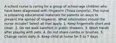 A school nurse is caring for a group of school-age children who have been diagnosed with ringworm (Tinea corporis). The nurse is preparing educational materials for parents on ways to prevent the spread of ringworm. What information should the nurse include? Select all that apply. 1. Keep fingernails short and clean. 2. Do not walk barefoot in public showers. 3. Wash hands after playing with pets. 4. Do not share combs or brushes. 5. Change socks daily. 6. Keep child at home for 5 to 7 days.