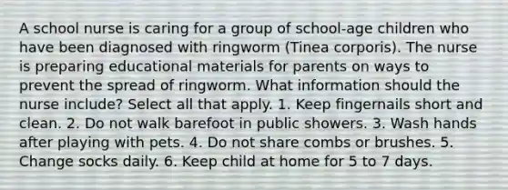 A school nurse is caring for a group of school-age children who have been diagnosed with ringworm (Tinea corporis). The nurse is preparing educational materials for parents on ways to prevent the spread of ringworm. What information should the nurse include? Select all that apply. 1. Keep fingernails short and clean. 2. Do not walk barefoot in public showers. 3. Wash hands after playing with pets. 4. Do not share combs or brushes. 5. Change socks daily. 6. Keep child at home for 5 to 7 days.