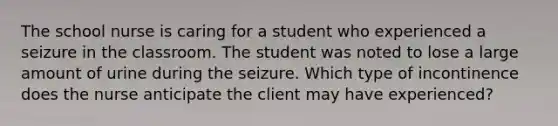 The school nurse is caring for a student who experienced a seizure in the classroom. The student was noted to lose a large amount of urine during the seizure. Which type of incontinence does the nurse anticipate the client may have experienced?