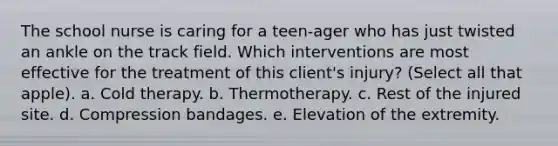 The school nurse is caring for a teen-ager who has just twisted an ankle on the track field. Which interventions are most effective for the treatment of this client's injury? (Select all that apple). a. Cold therapy. b. Thermotherapy. c. Rest of the injured site. d. Compression bandages. e. Elevation of the extremity.