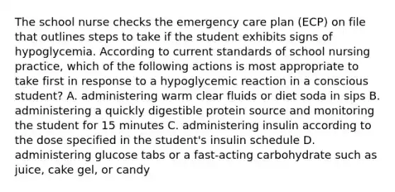 The school nurse checks the <a href='https://www.questionai.com/knowledge/kH5HHHEvBL-emergency-care' class='anchor-knowledge'>emergency care</a> plan (ECP) on file that outlines steps to take if the student exhibits signs of hypoglycemia. According to current standards of school nursing practice, which of the following actions is most appropriate to take first in response to a hypoglycemic reaction in a conscious student? A. administering warm clear fluids or diet soda in sips B. administering a quickly digestible protein source and monitoring the student for 15 minutes C. administering insulin according to the dose specified in the student's insulin schedule D. administering glucose tabs or a fast-acting carbohydrate such as juice, cake gel, or candy