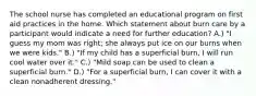 The school nurse has completed an educational program on first aid practices in the home. Which statement about burn care by a participant would indicate a need for further education? A.) "I guess my mom was right; she always put ice on our burns when we were kids." B.) "If my child has a superficial burn, I will run cool water over it." C.) "Mild soap can be used to clean a superficial burn." D.) "For a superficial burn, I can cover it with a clean nonadherent dressing."