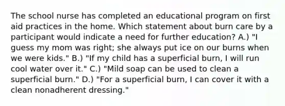 The school nurse has completed an educational program on first aid practices in the home. Which statement about burn care by a participant would indicate a need for further education? A.) "I guess my mom was right; she always put ice on our burns when we were kids." B.) "If my child has a superficial burn, I will run cool water over it." C.) "Mild soap can be used to clean a superficial burn." D.) "For a superficial burn, I can cover it with a clean nonadherent dressing."