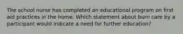 The school nurse has completed an educational program on first aid practices in the home. Which statement about burn care by a participant would indicate a need for further education?