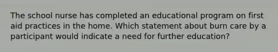 The school nurse has completed an educational program on first aid practices in the home. Which statement about burn care by a participant would indicate a need for further education?