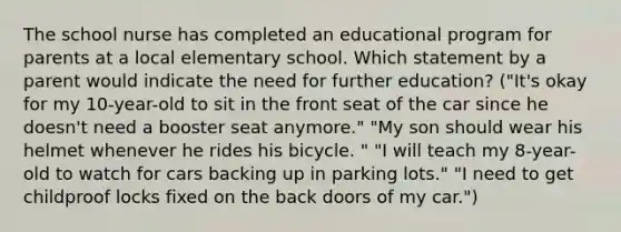 The school nurse has completed an educational program for parents at a local elementary school. Which statement by a parent would indicate the need for further education? ("It's okay for my 10-year-old to sit in the front seat of the car since he doesn't need a booster seat anymore." "My son should wear his helmet whenever he rides his bicycle. " "I will teach my 8-year-old to watch for cars backing up in parking lots." "I need to get childproof locks fixed on the back doors of my car.")