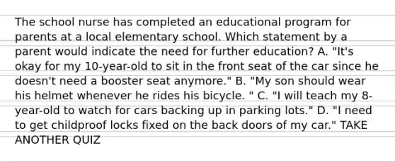 The school nurse has completed an educational program for parents at a local elementary school. Which statement by a parent would indicate the need for further education? A. "It's okay for my 10-year-old to sit in the front seat of the car since he doesn't need a booster seat anymore." B. "My son should wear his helmet whenever he rides his bicycle. " C. "I will teach my 8-year-old to watch for cars backing up in parking lots." D. "I need to get childproof locks fixed on the back doors of my car." TAKE ANOTHER QUIZ