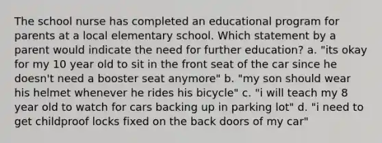 The school nurse has completed an educational program for parents at a local elementary school. Which statement by a parent would indicate the need for further education? a. "its okay for my 10 year old to sit in the front seat of the car since he doesn't need a booster seat anymore" b. "my son should wear his helmet whenever he rides his bicycle" c. "i will teach my 8 year old to watch for cars backing up in parking lot" d. "i need to get childproof locks fixed on the back doors of my car"