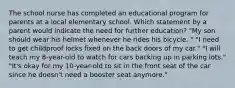 The school nurse has completed an educational program for parents at a local elementary school. Which statement by a parent would indicate the need for further education? "My son should wear his helmet whenever he rides his bicycle. " "I need to get childproof locks fixed on the back doors of my car." "I will teach my 8-year-old to watch for cars backing up in parking lots." "It's okay for my 10-year-old to sit in the front seat of the car since he doesn't need a booster seat anymore."