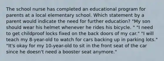 The school nurse has completed an educational program for parents at a local elementary school. Which statement by a parent would indicate the need for further education? "My son should wear his helmet whenever he rides his bicycle. " "I need to get childproof locks fixed on the back doors of my car." "I will teach my 8-year-old to watch for cars backing up in parking lots." "It's okay for my 10-year-old to sit in the front seat of the car since he doesn't need a booster seat anymore."