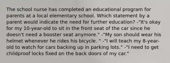 The school nurse has completed an educational program for parents at a local elementary school. Which statement by a parent would indicate the need for further education? -"It's okay for my 10-year-old to sit in the front seat of the car since he doesn't need a booster seat anymore." -"My son should wear his helmet whenever he rides his bicycle. " -"I will teach my 8-year-old to watch for cars backing up in parking lots." -"I need to get childproof locks fixed on the back doors of my car."