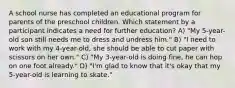 A school nurse has completed an educational program for parents of the preschool children. Which statement by a participant indicates a need for further education? A) "My 5-year-old son still needs me to dress and undress him." B) "I need to work with my 4-year-old, she should be able to cut paper with scissors on her own." C) "My 3-year-old is doing fine, he can hop on one foot already." D) "I'm glad to know that it's okay that my 5-year-old is learning to skate."