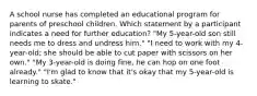 A school nurse has completed an educational program for parents of preschool children. Which statement by a participant indicates a need for further education? "My 5-year-old son still needs me to dress and undress him." "I need to work with my 4-year-old; she should be able to cut paper with scissors on her own." "My 3-year-old is doing fine, he can hop on one foot already." "I'm glad to know that it's okay that my 5-year-old is learning to skate."