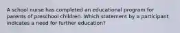 A school nurse has completed an educational program for parents of preschool children. Which statement by a participant indicates a need for further education?