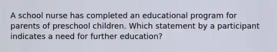 A school nurse has completed an educational program for parents of preschool children. Which statement by a participant indicates a need for further education?