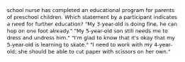 school nurse has completed an educational program for parents of preschool children. Which statement by a participant indicates a need for further education? "My 3-year-old is doing fine, he can hop on one foot already." "My 5-year-old son still needs me to dress and undress him." "I'm glad to know that it's okay that my 5-year-old is learning to skate." "I need to work with my 4-year-old; she should be able to cut paper with scissors on her own."