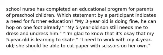 school nurse has completed an educational program for parents of preschool children. Which statement by a participant indicates a need for further education? "My 3-year-old is doing fine, he can hop on one foot already." "My 5-year-old son still needs me to dress and undress him." "I'm glad to know that it's okay that my 5-year-old is learning to skate." "I need to work with my 4-year-old; she should be able to cut paper with scissors on her own."