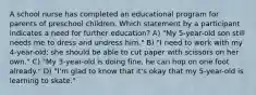 A school nurse has completed an educational program for parents of preschool children. Which statement by a participant indicates a need for further education? A) "My 5-year-old son still needs me to dress and undress him." B) "I need to work with my 4-year-old; she should be able to cut paper with scissors on her own." C) "My 3-year-old is doing fine, he can hop on one foot already." D) "I'm glad to know that it's okay that my 5-year-old is learning to skate."