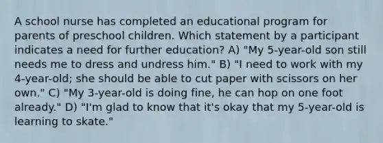 A school nurse has completed an educational program for parents of preschool children. Which statement by a participant indicates a need for further education? A) "My 5-year-old son still needs me to dress and undress him." B) "I need to work with my 4-year-old; she should be able to cut paper with scissors on her own." C) "My 3-year-old is doing fine, he can hop on one foot already." D) "I'm glad to know that it's okay that my 5-year-old is learning to skate."