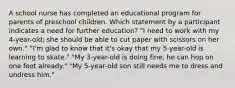 A school nurse has completed an educational program for parents of preschool children. Which statement by a participant indicates a need for further education? "I need to work with my 4-year-old; she should be able to cut paper with scissors on her own." "I'm glad to know that it's okay that my 5-year-old is learning to skate." "My 3-year-old is doing fine, he can hop on one foot already." "My 5-year-old son still needs me to dress and undress him."