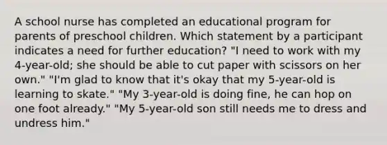 A school nurse has completed an educational program for parents of preschool children. Which statement by a participant indicates a need for further education? "I need to work with my 4-year-old; she should be able to cut paper with scissors on her own." "I'm glad to know that it's okay that my 5-year-old is learning to skate." "My 3-year-old is doing fine, he can hop on one foot already." "My 5-year-old son still needs me to dress and undress him."