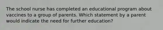 The school nurse has completed an educational program about vaccines to a group of parents. Which statement by a parent would indicate the need for further education?