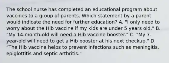 The school nurse has completed an educational program about vaccines to a group of parents. Which statement by a parent would indicate the need for further education? A. "I only need to worry about the Hib vaccine if my kids are under 5 years old." B. "My 14-month-old will need a Hib vaccine booster." C. "My 7-year-old will need to get a Hib booster at his next checkup." D. "The Hib vaccine helps to prevent infections such as meningitis, epiglottitis and septic arthritis."