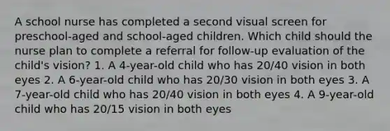 A school nurse has completed a second visual screen for preschool-aged and school-aged children. Which child should the nurse plan to complete a referral for follow-up evaluation of the child's vision? 1. A 4-year-old child who has 20/40 vision in both eyes 2. A 6-year-old child who has 20/30 vision in both eyes 3. A 7-year-old child who has 20/40 vision in both eyes 4. A 9-year-old child who has 20/15 vision in both eyes