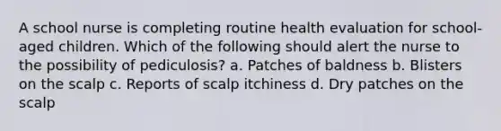 A school nurse is completing routine health evaluation for school-aged children. Which of the following should alert the nurse to the possibility of pediculosis? a. Patches of baldness b. Blisters on the scalp c. Reports of scalp itchiness d. Dry patches on the scalp