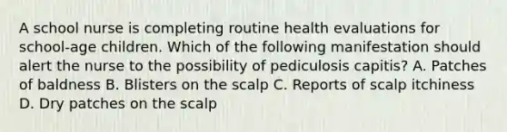 A school nurse is completing routine health evaluations for school-age children. Which of the following manifestation should alert the nurse to the possibility of pediculosis capitis? A. Patches of baldness B. Blisters on the scalp C. Reports of scalp itchiness D. Dry patches on the scalp