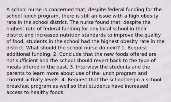 A school nurse is concerned that, despite federal funding for the school lunch program, there is still an issue with a high obesity rate in the school district. The nurse found that, despite the highest rate of federal funding for any local school in their district and increased nutrition standards to improve the quality of food, students in the school had the highest obesity rate in the district. What should the school nurse do next? 1. Request additional funding. 2. Conclude that the new foods offered are not sufficient and the school should revert back to the type of meals offered in the past. 3. Interview the students and the parents to learn more about use of the lunch program and current activity levels. 4. Request that the school begin a school breakfast program as well so that students have increased access to healthy foods.