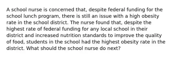 A school nurse is concerned that, despite federal funding for the school lunch program, there is still an issue with a high obesity rate in the school district. The nurse found that, despite the highest rate of federal funding for any local school in their district and increased nutrition standards to improve the quality of food, students in the school had the highest obesity rate in the district. What should the school nurse do next?