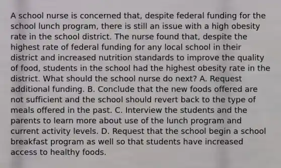 A school nurse is concerned that, despite federal funding for the school lunch program, there is still an issue with a high obesity rate in the school district. The nurse found that, despite the highest rate of federal funding for any local school in their district and increased nutrition standards to improve the quality of food, students in the school had the highest obesity rate in the district. What should the school nurse do next? A. Request additional funding. B. Conclude that the new foods offered are not sufficient and the school should revert back to the type of meals offered in the past. C. Interview the students and the parents to learn more about use of the lunch program and current activity levels. D. Request that the school begin a school breakfast program as well so that students have increased access to healthy foods.