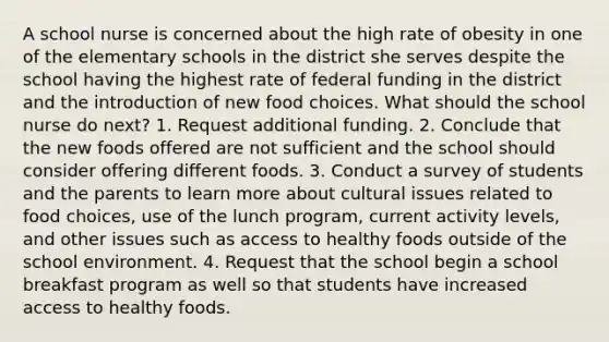 A school nurse is concerned about the high rate of obesity in one of the elementary schools in the district she serves despite the school having the highest rate of federal funding in the district and the introduction of new food choices. What should the school nurse do next? 1. Request additional funding. 2. Conclude that the new foods offered are not sufficient and the school should consider offering different foods. 3. Conduct a survey of students and the parents to learn more about cultural issues related to food choices, use of the lunch program, current activity levels, and other issues such as access to healthy foods outside of the school environment. 4. Request that the school begin a school breakfast program as well so that students have increased access to healthy foods.