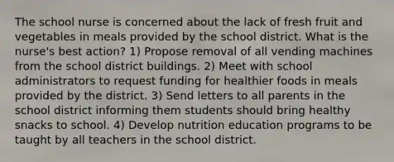 The school nurse is concerned about the lack of fresh fruit and vegetables in meals provided by the school district. What is the nurse's best action? 1) Propose removal of all vending machines from the school district buildings. 2) Meet with school administrators to request funding for healthier foods in meals provided by the district. 3) Send letters to all parents in the school district informing them students should bring healthy snacks to school. 4) Develop nutrition education programs to be taught by all teachers in the school district.