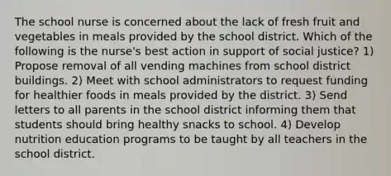 The school nurse is concerned about the lack of fresh fruit and vegetables in meals provided by the school district. Which of the following is the nurse's best action in support of social justice? 1) Propose removal of all vending machines from school district buildings. 2) Meet with school administrators to request funding for healthier foods in meals provided by the district. 3) Send letters to all parents in the school district informing them that students should bring healthy snacks to school. 4) Develop nutrition education programs to be taught by all teachers in the school district.