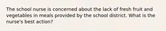 The school nurse is concerned about the lack of fresh fruit and vegetables in meals provided by the school district. What is the nurse's best action?