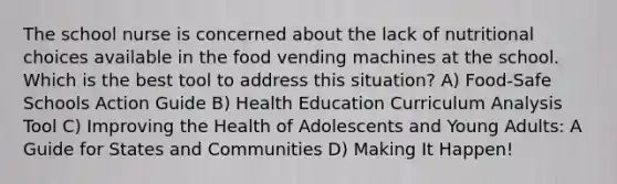 The school nurse is concerned about the lack of nutritional choices available in the food vending machines at the school. Which is the best tool to address this situation? A) Food-Safe Schools Action Guide B) Health Education Curriculum Analysis Tool C) Improving the Health of Adolescents and Young Adults: A Guide for States and Communities D) Making It Happen!