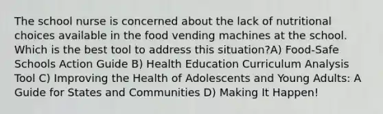 The school nurse is concerned about the lack of nutritional choices available in the food vending machines at the school. Which is the best tool to address this situation?A) Food-Safe Schools Action Guide B) Health Education Curriculum Analysis Tool C) Improving the Health of Adolescents and Young Adults: A Guide for States and Communities D) Making It Happen!