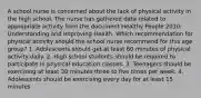 A school nurse is concerned about the lack of physical activity in the high school. The nurse has gathered data related to appropriate activity from the document Healthy People 2010: Understanding and Improving Health. Which recommendation for physical activity should the school nurse recommend for this age group? 1. Adolescents should get at least 60 minutes of physical activity daily. 2. High school students should be required to participate in physical education classes. 3. Teenagers should be exercising at least 30 minutes three to five times per week. 4. Adolescents should be exercising every day for at least 15 minutes