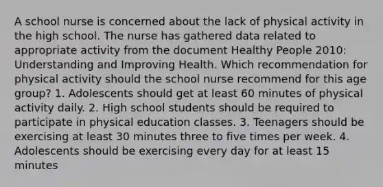 A school nurse is concerned about the lack of physical activity in the high school. The nurse has gathered data related to appropriate activity from the document Healthy People 2010: Understanding and Improving Health. Which recommendation for physical activity should the school nurse recommend for this age group? 1. Adolescents should get at least 60 minutes of physical activity daily. 2. High school students should be required to participate in physical education classes. 3. Teenagers should be exercising at least 30 minutes three to five times per week. 4. Adolescents should be exercising every day for at least 15 minutes