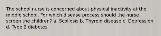 The school nurse is concerned about physical inactivity at the middle school. For which disease process should the nurse screen the children? a. Scoliosis b. Thyroid disease c. Depression d. Type 2 diabetes