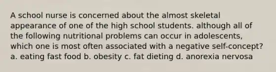 A school nurse is concerned about the almost skeletal appearance of one of the high school students. although all of the following nutritional problems can occur in adolescents, which one is most often associated with a negative self-concept? a. eating fast food b. obesity c. fat dieting d. anorexia nervosa