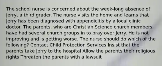 The school nurse is concerned about the week-long absence of Jerry, a third grader. The nurse visits the home and learns that Jerry has been diagnosed with appendicitis by a local clinic doctor. The parents, who are Christian Science church members, have had several church groups in to pray over Jerry. He is not improving and is getting worse. The nurse should do which of the following? Contact Child Protection Services Insist that the parents take Jerry to the hospital Allow the parents their religious rights Threaten the parents with a lawsuit